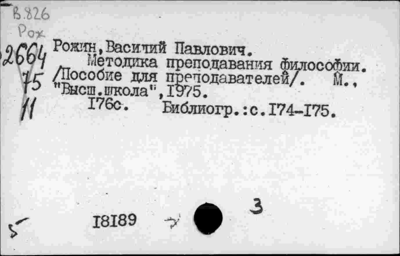 ﻿Ро%.
9 Л?/. Рожин. Василий Павлович.
^оиу методика преподавания Философии.
1г Л^собие для преподавателей/. Й.. Р ’’Высш.школа“, 1975.
/1	176с.	Библиогр.:с.174-175.
18189